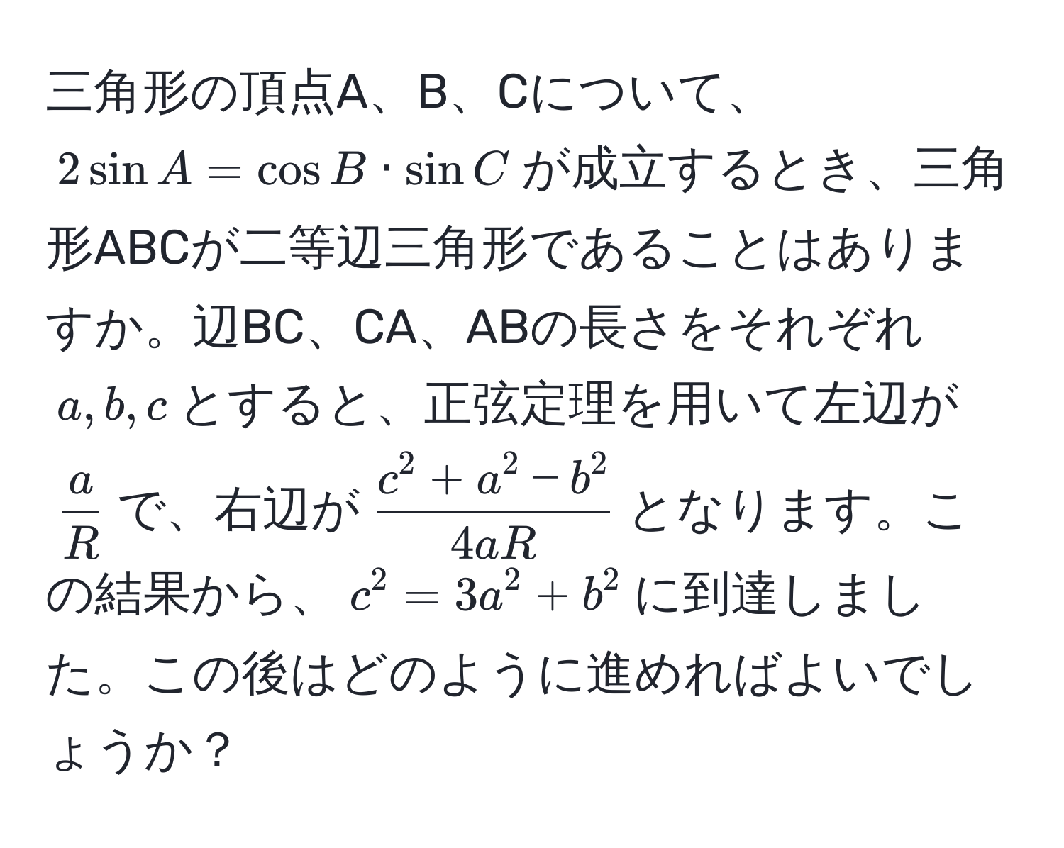 三角形の頂点A、B、Cについて、$2 sin A = cos B · sin C$が成立するとき、三角形ABCが二等辺三角形であることはありますか。辺BC、CA、ABの長さをそれぞれ$a, b, c$とすると、正弦定理を用いて左辺が$ a/R $で、右辺が$fracc^(2 + a^2 - b^2)4aR$となります。この結果から、$c^2 = 3a^2 + b^2$に到達しました。この後はどのように進めればよいでしょうか？