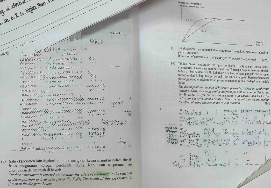 Isipadu gas oksigen(cr
m^3

`     
C   
a    p  e      
(1) Set eksperimen yang manakah menggunakan mangkin? Namakan mangkin
N  c ó     
yang digunakan
Which set of experiment used a catalyst? Name the catalyst used
à    d [2M]
Fri t a                     
(ii) Tindak balas penguraian hidrogen peroksida, H₂O₂ adalah tindak balas
e        éo  n d o c o   
eksotermik. Lukis satu gambar rajah profil tenaga bagi kedua-dua tindak
a                      
balas di Set A dan Set B. Labelkan E'， bagi tenaga pengaktifan dengan
as   
mangkin dan E. bagi tenaga pengaktifan tanpa mangkin. Berdasarkan teor
perlanggaran, terangkan kesan penggunaan mangkin terhadap kadar tindak
*(2)DAb1CU1  (      balas The decomposition reaction of hydrogen peroxide, H_2O_2
()5(0571    e     e       is an exothermic
          
reaction. Draw an energy profile diagram for both reaction in Set A and
Set B. Label E' for the activation energy with catalyst and Es for the
e            activation energy without a catalyst. Based on the collision theory, explain
N e ç o     0i NNiN [4 V)
∴               A the effect of using catalyst on the rate of reaction.
[7M]
a                   
o   
L C O    
07
C              
a
a    e     
aé  an 1
'te  n c do Cg   nan tr 
    
1    cl 
h .
e                 
A )
(b) Satu eksperimen lain dijalankan untuk mengkaji kesan mangkin dalam tindak
balas penguraian hidrogen peroksida, H_2O_2. Keputusan eksperimen ini
ditunjukkan dalam rajah di bawah.
Another experiment is carried out to study the effect of a catalyst in the reaction
of decomposition of hydrogen peroxide, H_2O_2 The result of this experiment is
shown in the diagram below.