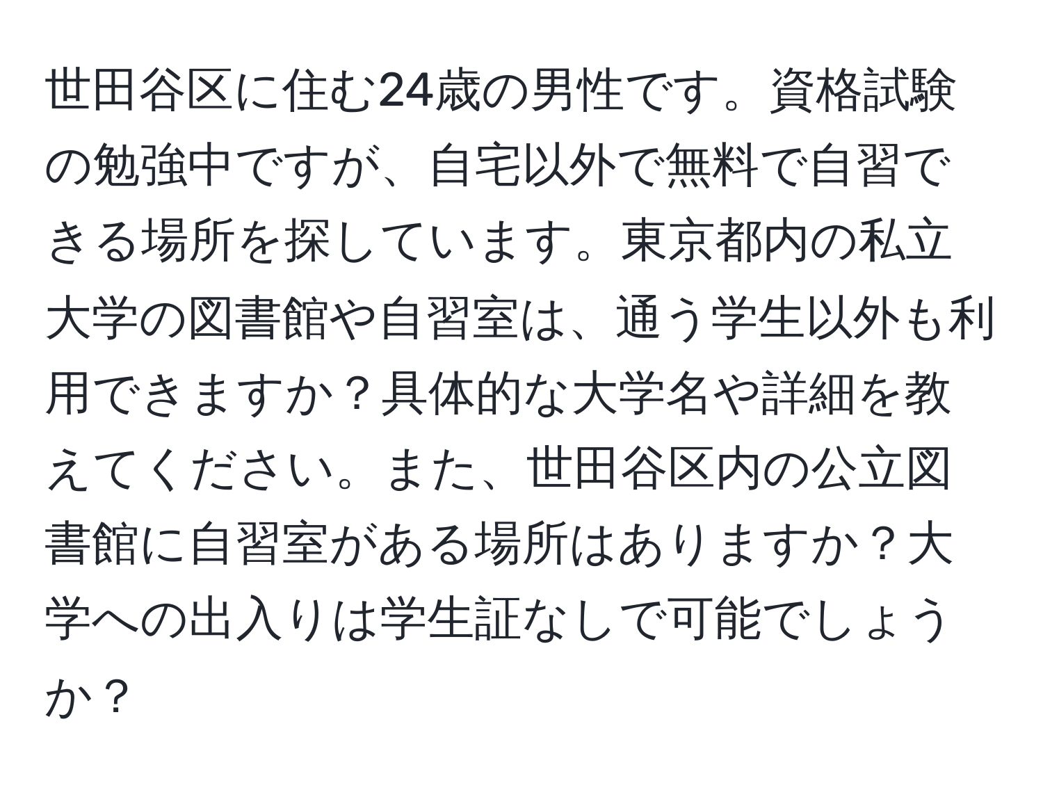 世田谷区に住む24歳の男性です。資格試験の勉強中ですが、自宅以外で無料で自習できる場所を探しています。東京都内の私立大学の図書館や自習室は、通う学生以外も利用できますか？具体的な大学名や詳細を教えてください。また、世田谷区内の公立図書館に自習室がある場所はありますか？大学への出入りは学生証なしで可能でしょうか？