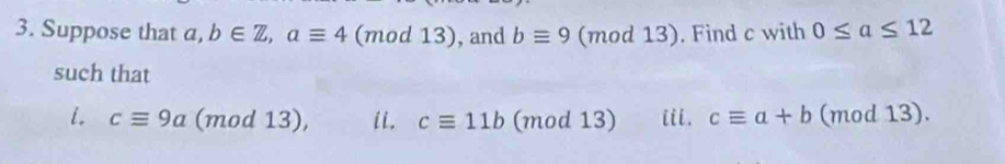 Suppose that a,b∈ Z, aequiv 4 (m od13) , and bequiv 9 (mod 13). . Find c with 0≤ a≤ 12
such that 
i. cequiv 9a (mod 13), ii. cequiv 11b (mod 13) iii. cequiv a+b (mod 13).