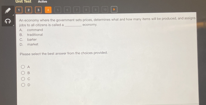 Unit Test Active
1 2 3 4 5 6 7 B 9 10 、
An economy where the government sets prices, determines what and how many items will be produced, and assigns
jobs to all citizens is called a _economy.
A. command
B. traditional
C. barter
D. market
Please select the best answer from the choices provided.
A
B
C
D