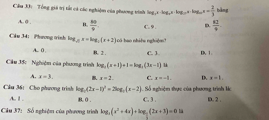 Tổng giá trị tắt cả các nghiệm của phương trình log _3x· log _9x· log _27x· log _81x= 2/3  bằng
A. 0.
B.  80/9 .  82/9 .
C. 9.
D.
Câu 34: Phương trình log _sqrt(2)x=log _2(x+2) có bao nhiêu nghiệm?
A. 0. B. 2. C. 3. D. 1.
Câu 35: Nghiệm của phương trình log _2(x+1)+1=log _2(3x-1) là
A. x=3. B. x=2. C. x=-1. D. x=1. 
Câu 36: Cho phương trình log _2(2x-1)^2=2log _2(x-2). Số nghiệm thực của phương trình là:
A. 1. B. 0. C. 3. D. 2.
Câu 37: Số nghiệm của phương trình log _3(x^2+4x)+log _ 1/3 (2x+3)=0 là