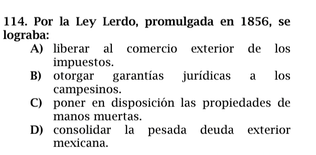 Por la Ley Lerdo, promulgada en 1856, se
lograba:
A) liberar al comercio exterior de los
impuestos.
B) otorgar garantías jurídicas a los
campesinos.
C) poner en disposición las propiedades de
manos muertas.
D) consolidar la pesada deuda exterior
mexicana.