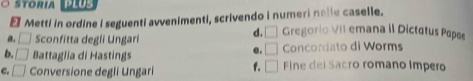 toria 
* Metti in ordine I seguenti avvenimenti, scrivendo i numeri nolle caselle.
a. □ Sconfitta degli Ungari
d. □ Gregorio VII emana iI Dictatus Papae
b. □ Battaglia di Hastings
e. □ Concordato di Worms
C. □ Conversione degli Ungarli
f. □ Fine del Sacro romano Impero