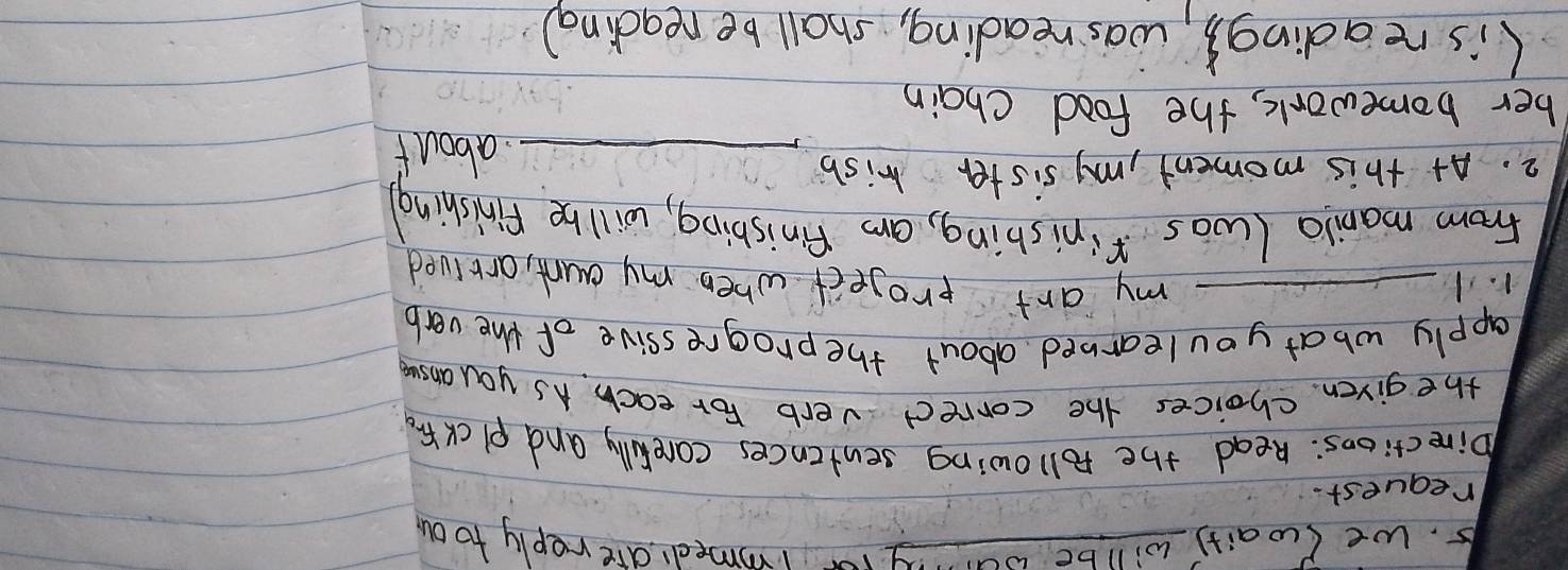 we (wait) willbe way r immed are reply toou 
request. 
birections: Read the following sentences carefully and plcK fr 
the given choices the correct verb For each. As you ansue 
apply what you learned about the progressive of the verb 
r. 1 _my art project when my aunt, arrived 
From manila (was finishing, an finisbing, will be finishing 
2. At this moment, my sister wish _about 
ber homework, the food chain 
(is reading3, was reading, shall be reading)