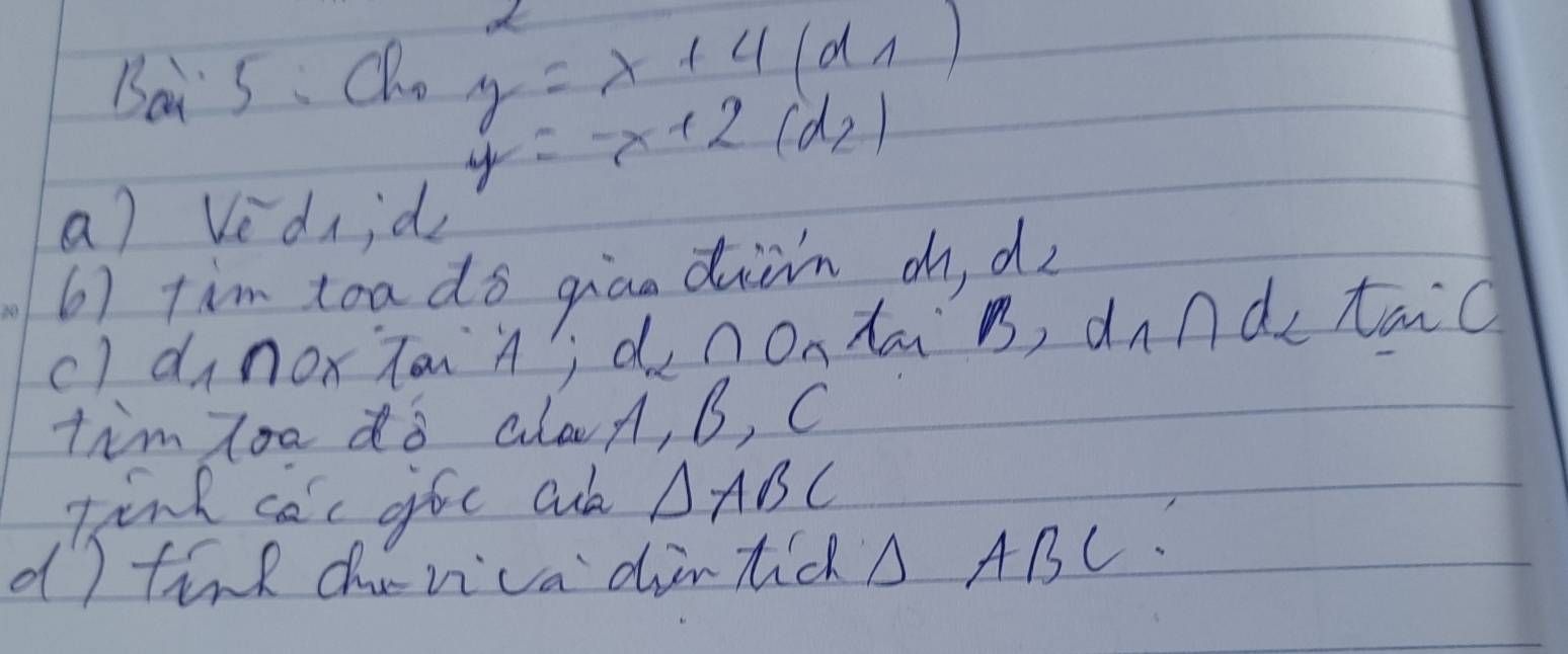 Bai 5. Qho y=x+4(d_1)
y=-x+2(d_2)
a) Vednid 
6) tim toa do giao diàn d d 
c) dinoxTaiA?;d_2∩ ontai sqrt(sqrt 3) d_1∩ d_2 tai ( 
tim zoo do alad, B, C
tink ca'c gfe cuk △ ABC
dI tind chuvica dintic A ABC.