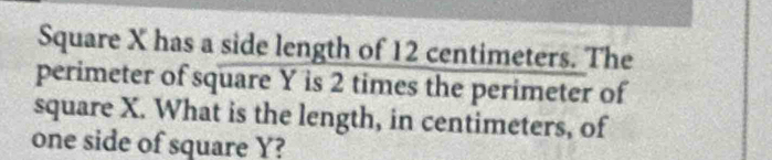 Square X has a side length of 12 centimeters. The 
perimeter of square Y is 2 times the perimeter of
square X. What is the length, in centimeters, of 
one side of square Y?