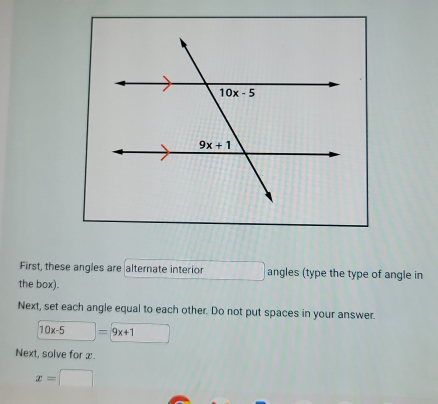 First, these angles are alternate interior angles (type the type of angle in
the box).
Next, set each angle equal to each other. Do not put spaces in your answer.
10x-5 = 9x+1
Next, solve for x.
x=□