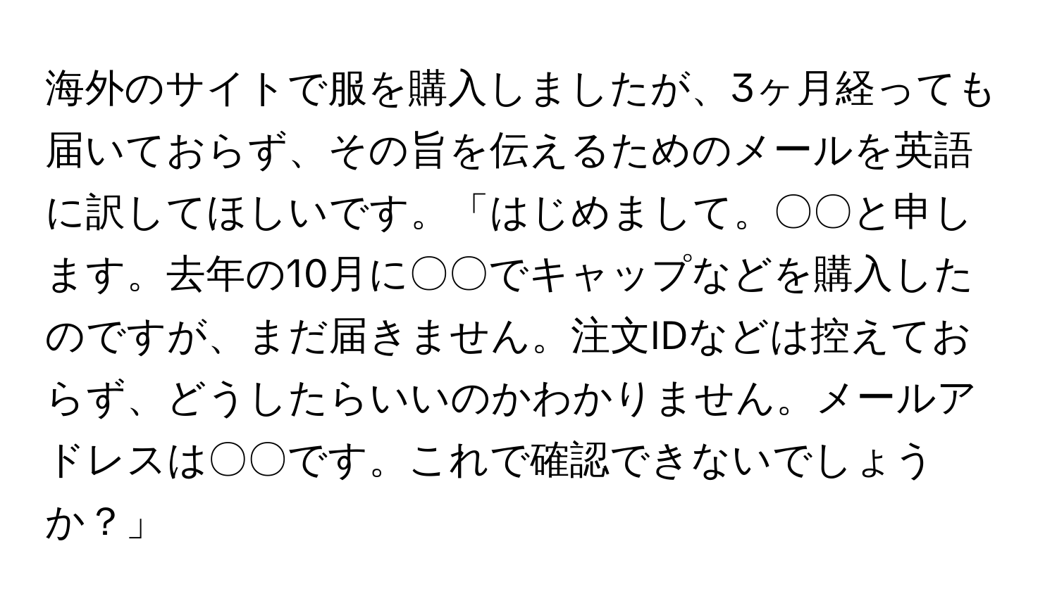 海外のサイトで服を購入しましたが、3ヶ月経っても届いておらず、その旨を伝えるためのメールを英語に訳してほしいです。「はじめまして。〇〇と申します。去年の10月に〇〇でキャップなどを購入したのですが、まだ届きません。注文IDなどは控えておらず、どうしたらいいのかわかりません。メールアドレスは〇〇です。これで確認できないでしょうか？」