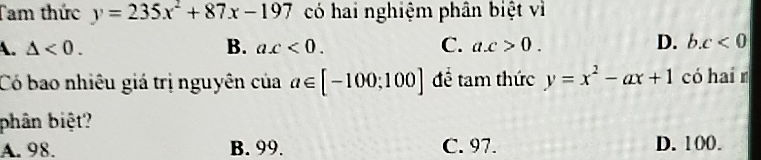 Tam thức y=235x^2+87x-197 có hai nghiệm phân biệt vì
A. △ <0</tex>. B. ax<0</tex>. C. a. c>0.
D. b. c<0</tex> 
Có bao nhiêu giá trị nguyên của a∈ [-100;100] để tam thức y=x^2-ax+1 có hai n
phân biệt?
A. 98. B. 99. C. 97. D. 100.