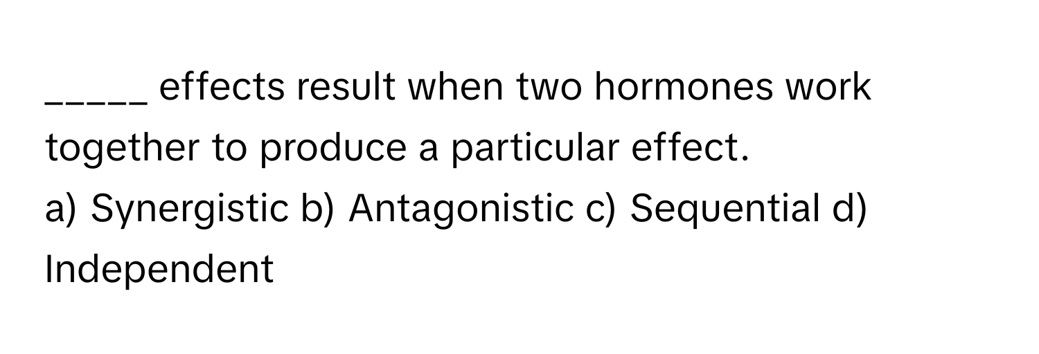 effects result when two hormones work together to produce a particular effect.

a) Synergistic b) Antagonistic c) Sequential d) Independent