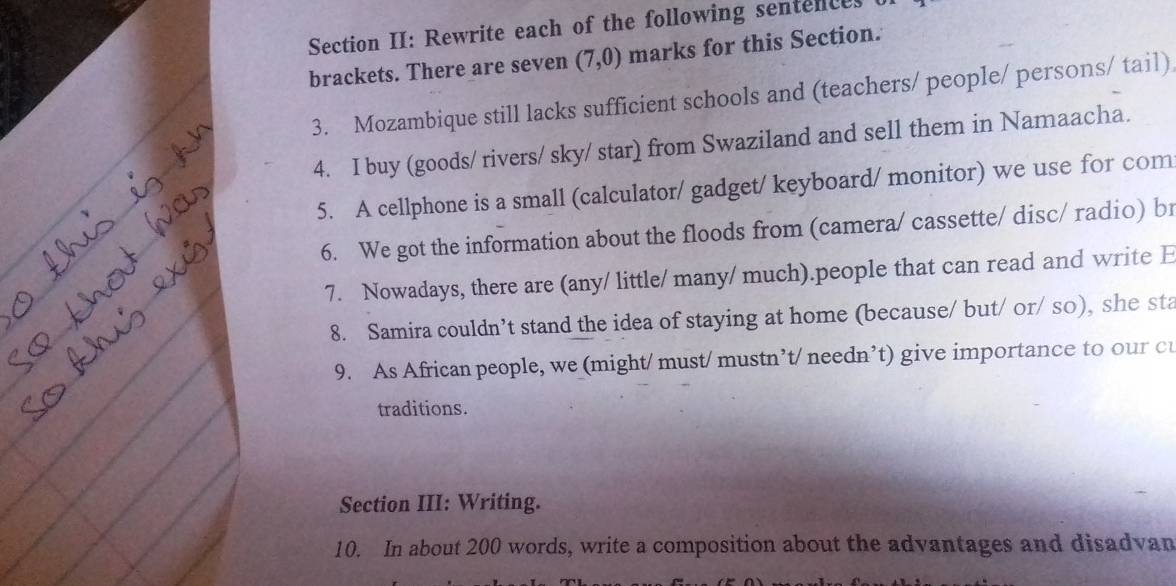 Section II: Rewrite each of the following sentences 
brackets. There are seven (7,0) marks for this Section. 
3. Mozambique still lacks sufficient schools and (teachers/ people/ persons/ tail) 
4. I buy (goods/ rivers/ sky/ star) from Swaziland and sell them in Namaacha. 
5. A cellphone is a small (calculator/ gadget/ keyboard/ monitor) we use for com 
6. We got the information about the floods from (camera/ cassette/ disc/ radio) br 
7. Nowadays, there are (any/ little/ many/ much).people that can read and write E 
8. Samira couldn’t stand the idea of staying at home (because/ but/ or/ so), she sta 
9. As African people, we (might/ must/ mustn’t/ needn’t) give importance to our cu 
traditions. 
Section III: Writing. 
10. In about 200 words, write a composition about the advantages and disadvan