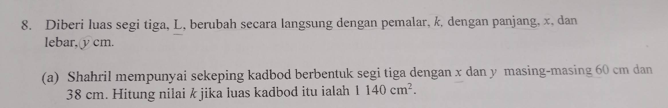 Diberi luas segi tiga, L, berubah secara langsung dengan pemalar, k, dengan panjang, x, dan 
lebar, υcm. 
(a) Shahril mempunyai sekeping kadbod berbentuk segi tiga dengan x dan y masing-masing 60 cm dan
38 cm. Hitung nilai k jika luas kadbod itu ialah 1140cm^2.