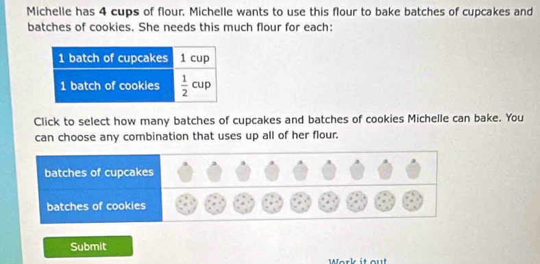 Michelle has 4 cups of flour. Michelle wants to use this flour to bake batches of cupcakes and
batches of cookies. She needs this much flour for each:
Click to select how many batches of cupcakes and batches of cookies Michelle can bake. You
can choose any combination that uses up all of her flour.
Submit
Work it out