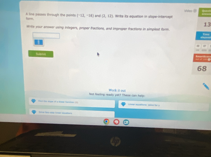 Video Questi 
a ns vno 
A line passes through the points (^-12,-16endpmatrix and (2,12). Write its equation in slope-intercept 
form. 
13 
Write your answer using integers, proper fractions, and improper fractions in simplest form. 
Timo 
elapsed 
∞ 07 
Submit r 
Work it out 
Not feeling ready yet? These can help: 
Find the slope of a linear function (0) Linear equations: solve for y
Ssive two-step linear equations