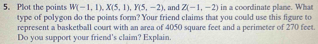 Plot the points W(-1,1), X(5,1), Y(5,-2) , and Z(-1,-2) in a coordinate plane. What 
type of polygon do the points form? Your friend claims that you could use this figure to 
represent a basketball court with an area of 4050 square feet and a perimeter of 270 feet. 
Do you support your friend’s claim? Explain.