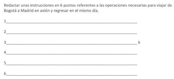 Redactar unas instrucciones en 6 puntos referentes a las operaciones necesarias para viajar de 
Bogotá a Madrid en avión y regresar en el mismo día. 
_ 
1 
_ 
2 
3 
_6 
_ 
4 
_5 
_ 
6