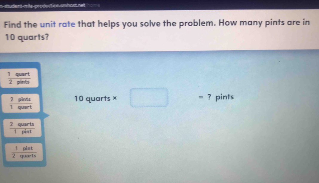 n-student-mife-production.smhost net home 
Find the unit rate that helps you solve the problem. How many pints are in
10 quarts?
 1quart/2pints 
 2pints/1quart 
10 quarts × = ? pints
 2quarts/1pint 
 1pint/2quarts 