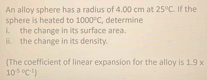 An alloy sphere has a radius of 4.00 cm at 25°C. If the 
sphere is heated to 1000°C , determine 
i. the change in its surface area. 
ii. the change in its density. 
(The coefficient of linear expansion for the alloy is 1.9x
10^((-5)°C^-1))