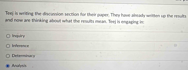 Teej is writing the discussion section for their paper. They have already written up the results
and now are thinking about what the results mean. Teej is engaging in:
Inquiry
Inference
Determinacy
Analysis