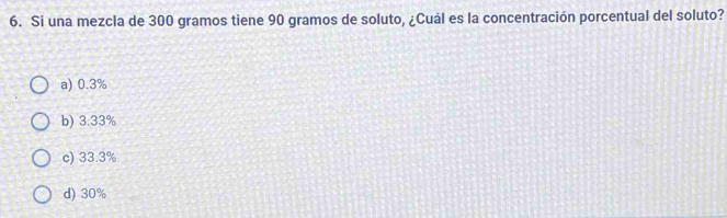 Si una mezcla de 300 gramos tiene 90 gramos de soluto, ¿Cuál es la concentración porcentual del soluto?
a) 0.3%
b) 3.33%
c) 33.3%
d) 30%