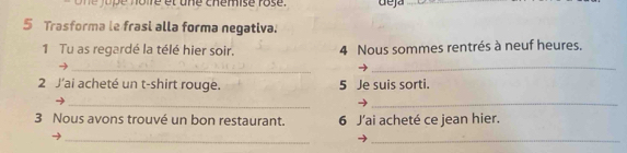 Cué vo ré et une chémise rose deja 
_ 
5 Trasforma le frasi alla forma negativa. 
1 Tu as regardé la télé hier soir. 4 Nous sommes rentrés à neuf heures. 
_ 
_ 
2 J'ai acheté un t-shirt rouge. 5 Je suis sorti. 
_→ 
_ 
3 Nous avons trouvé un bon restaurant. 6 J'ai acheté ce jean hier. 
__