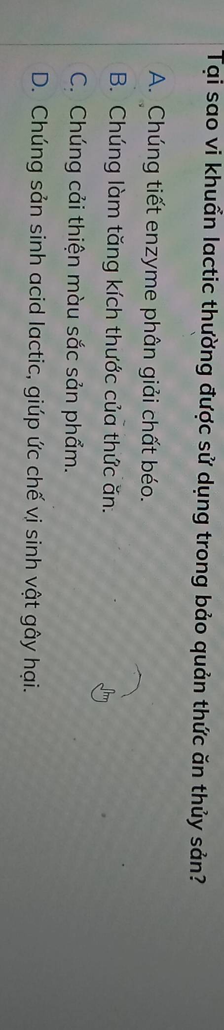 Tại sao vi khuẩn lactic thường được sử dụng trong bảo quản thức ăn thủy sản?
A. Chúng tiết enzyme phân giải chất béo.
B. Chúng làm tăng kích thước của thức ăn.
C. Chúng cải thiện màu sắc sản phẩm.
D. Chúng sản sinh acid lactic, giúp ức chế vị sinh vật gây hại.
