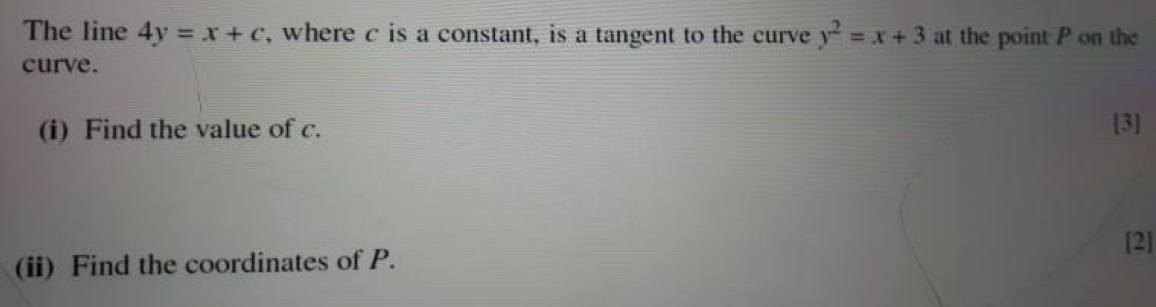 The line 4y=x+c , where c is a constant, is a tangent to the curve y^2=x+3 at the point P on the
curve.
(i) Find the value of c. [3]
[2]
(ii) Find the coordinates of P.