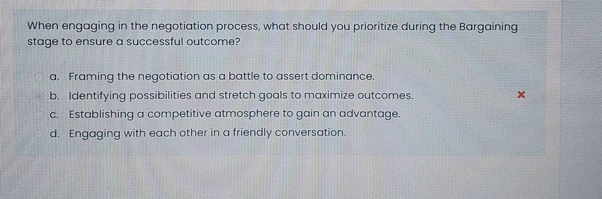 When engaging in the negotiation process, what should you prioritize during the Bargaining
stage to ensure a successful outcome?
a. Framing the negotiation as a battle to assert dominance.
b. Identifying possibilities and stretch goals to maximize outcomes. x
c. Establishing a competitive atmosphere to gain an advantage.
d. Engaging with each other in a friendly conversation.