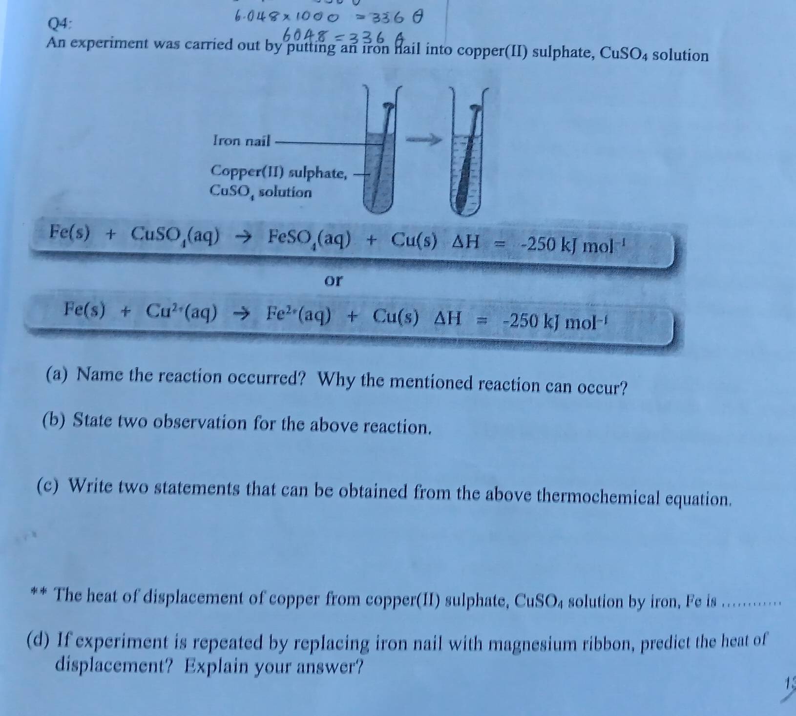 An experiment was carried out by putting an iron hail into copper(II) sulphate, CuSO_4 solution
Fe(s)+CuSO_4(aq)to FeSO_4(aq)+Cu(s)△ H=-250kJmol^(-1)
or
Fe(s)+Cu^(2+)(aq) to Fe^(2+)(aq)+Cu(s)△ H=-250kJmol^(-1)
(a) Name the reaction occurred? Why the mentioned reaction can occur?
(b) State two observation for the above reaction.
(c) Write two statements that can be obtained from the above thermochemical equation.
** The heat of displacement of copper from copper(II) sulphate, CuSO₄ solution by iron, Fe is ...........
(d) If experiment is repeated by replacing iron nail with magnesium ribbon, predict the heat of
displacement? Explain your answer?
1