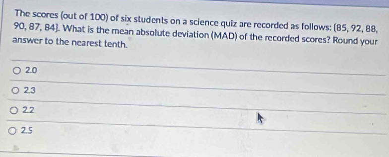 The scores (out of 100) of six students on a science quiz are recorded as follows: (85, 92, 88,
90, 87, 84. What is the mean absolute deviation (MAD) of the recorded scores? Round your
answer to the nearest tenth.
2.0
2.3
2.2
2.5