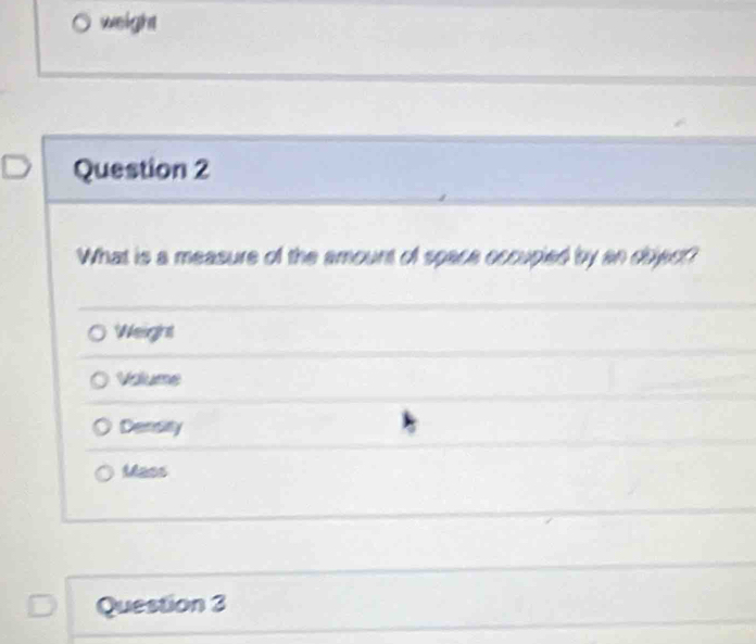 weight
Question 2
What is a measure of the amount of space occupied by an object?
Weight
Voume
Densay
Mass
Question 3