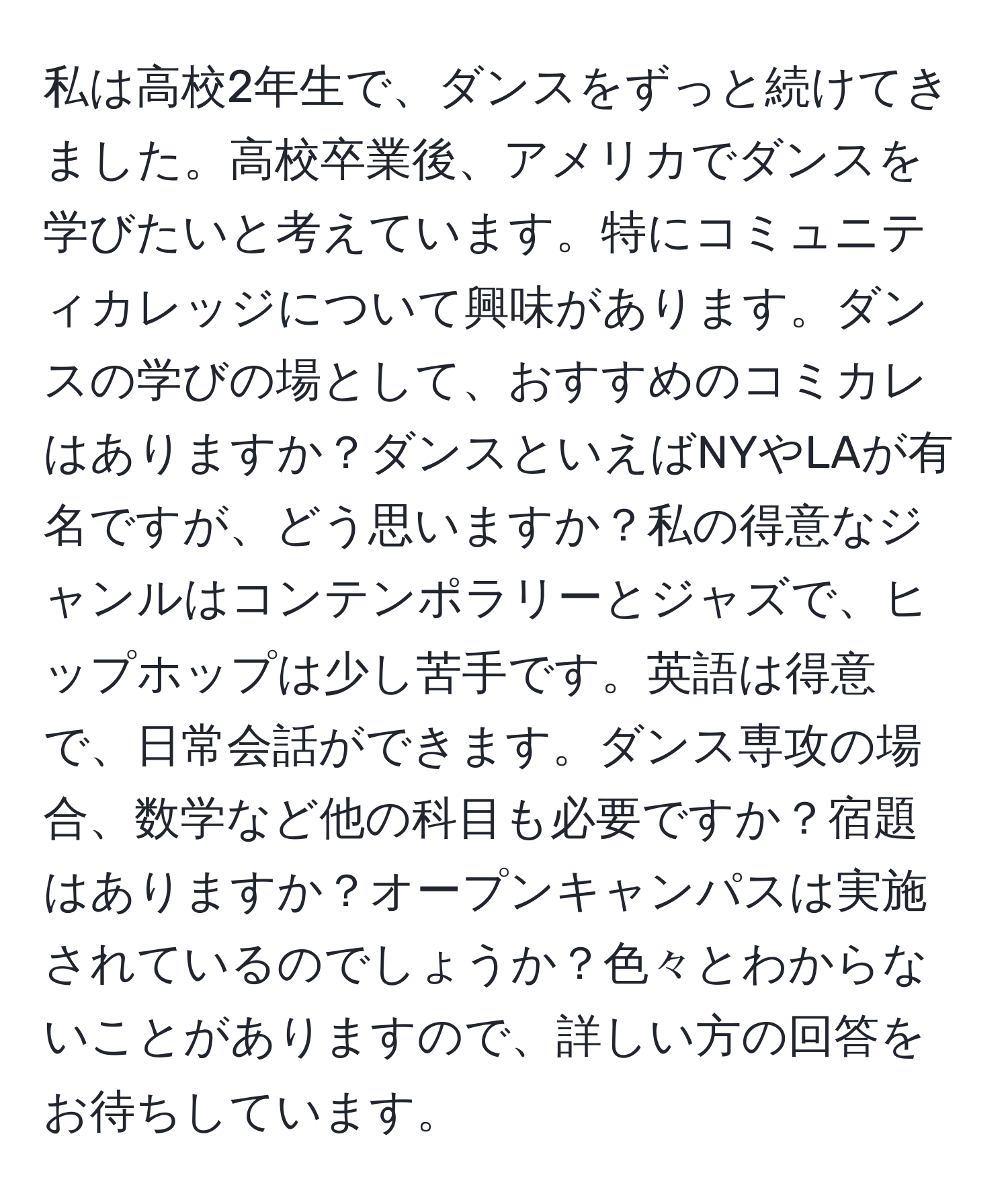 私は高校2年生で、ダンスをずっと続けてきました。高校卒業後、アメリカでダンスを学びたいと考えています。特にコミュニティカレッジについて興味があります。ダンスの学びの場として、おすすめのコミカレはありますか？ダンスといえばNYやLAが有名ですが、どう思いますか？私の得意なジャンルはコンテンポラリーとジャズで、ヒップホップは少し苦手です。英語は得意で、日常会話ができます。ダンス専攻の場合、数学など他の科目も必要ですか？宿題はありますか？オープンキャンパスは実施されているのでしょうか？色々とわからないことがありますので、詳しい方の回答をお待ちしています。
