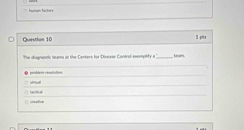 wor k
human factors
Question 10 1 pts
The diagnostic teams at the Centers for Disease Control exemplify a_ team.
o problem-resolution
virtual
tactical
creative
1 nts