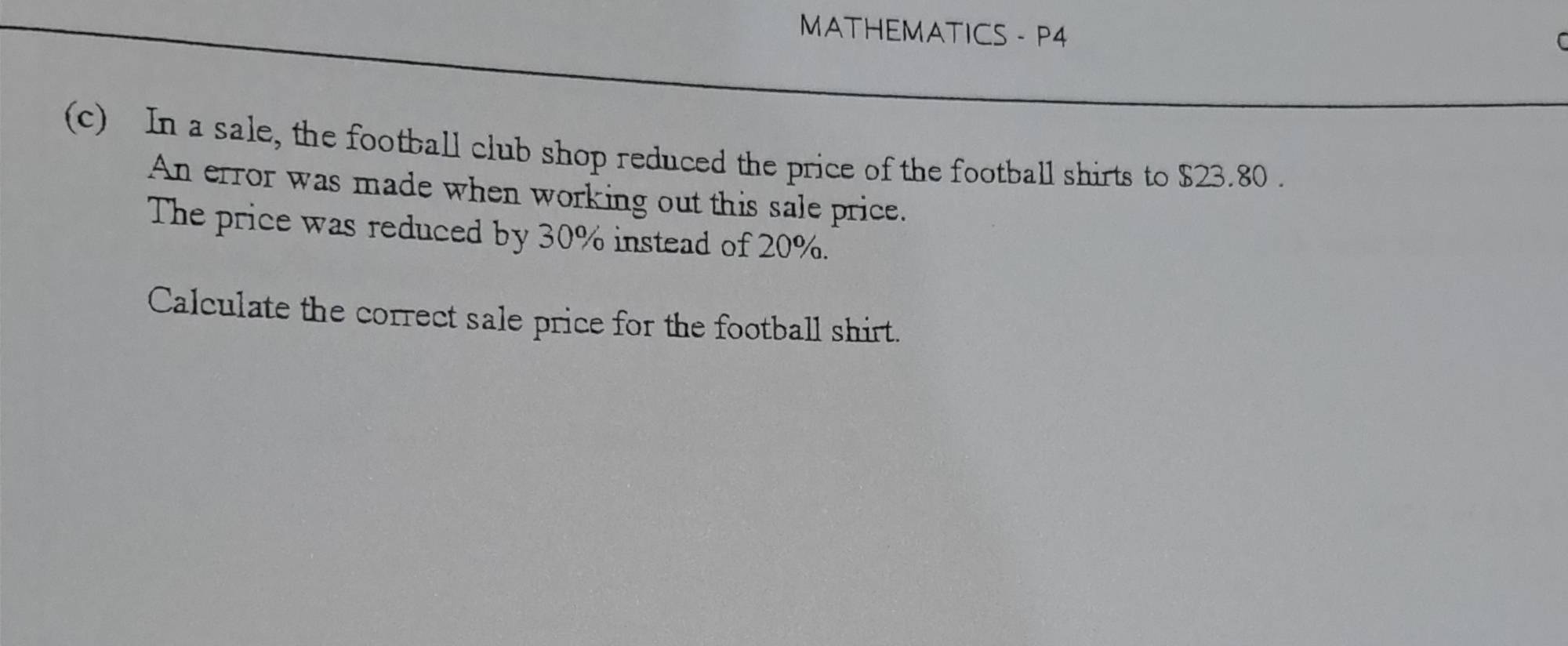 MATHEMATICS - P4 

(c) In a sale, the football club shop reduced the price of the football shirts to $23.80. 
An error was made when working out this sale price. 
The price was reduced by 30% instead of 20%. 
Calculate the correct sale price for the football shirt.