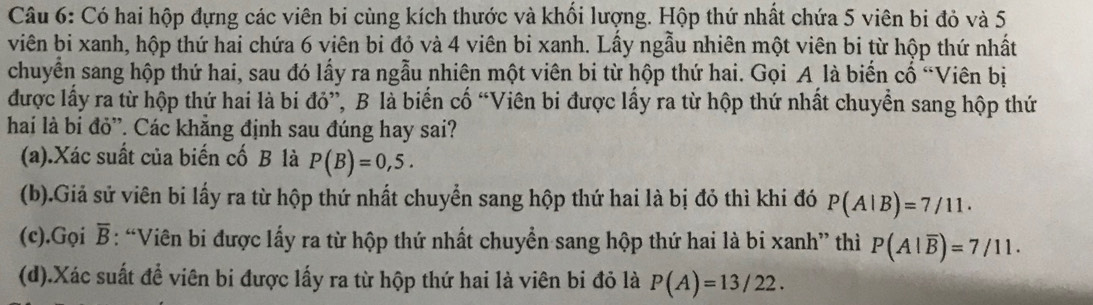 Có hai hộp đựng các viên bi cùng kích thước và khối lượng. Hộp thứ nhất chứa 5 viên bi đỏ và 5
viên bi xanh, hộp thứ hai chứa 6 viên bi đỏ và 4 viên bi xanh. Lấy ngẫu nhiên một viên bi từ hộp thứ nhất 
chuyển sang hộp thứ hai, sau đó lấy ra ngẫu nhiên một viên bi từ hộp thứ hai. Gọi A là biển cố “Viên bị 
được lấy ra từ hộp thứ hai là bi đỏ”, B là biến cố “Viên bi được lấy ra từ hộp thứ nhất chuyển sang hộp thứ 
hai là bi đỏ”. Các khẳng định sau đúng hay sai? 
(a).Xác suất của biến cố B là P(B)=0,5. 
(b).Giả sử viên bi lấy ra từ hộp thứ nhất chuyển sang hộp thứ hai là bị đỏ thì khi đó P(A|B)=7/11. 
(c).Gọi overline B : “Viên bi được lấy ra từ hộp thứ nhất chuyển sang hộp thứ hai là bi xanh” thì P(A|overline B)=7/11. 
(d).Xác suất để viên bi được lấy ra từ hộp thứ hai là viên bi đỏ là P(A)=13/22.