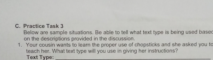 Practice Task 3 
Below are sample situations. Be able to tell what text type is being used based 
on the descriptions provided in the discussion. 
1. Your cousin wants to learn the proper use of chopsticks and she asked you to 
teach her. What text type will you use in giving her instructions? 
Text Type:_