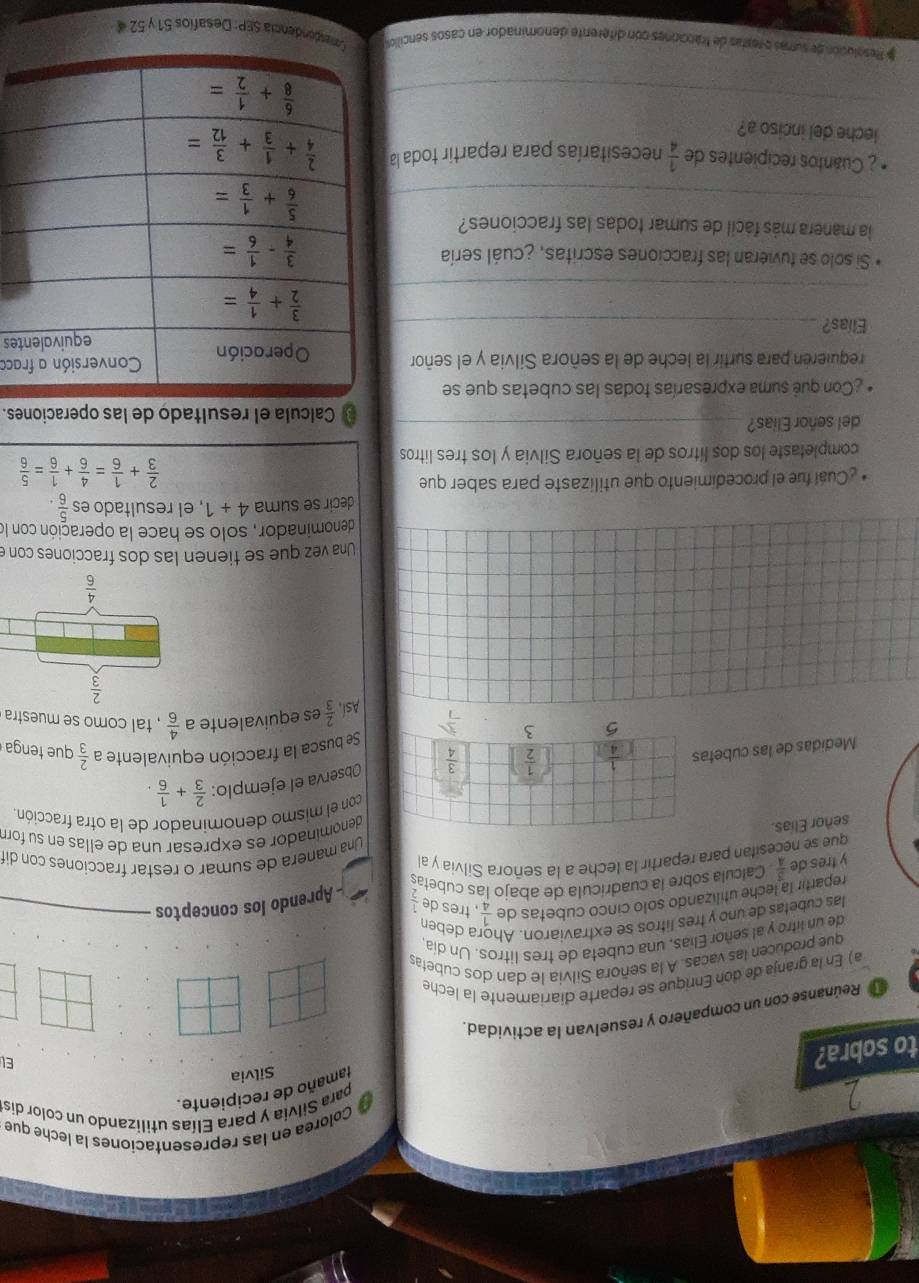 Colorea en las representaciones la leche que
para Silvía y para Elías utilizando un color dis
tamaño de recipiente.
Silvia
to sobra?
El
a Reúnanse con un compañero y resuelvan la actividad.
a) En la granja de don Enrique se reparte diariamente la leche
que producen las vacas. A la señora Silvia le dan dos cubetas
de un litro y al señor Elias, una cubeta de tres litros. Un día
las cubetas de uno y tres litros se extraviaron. Ah a deben
repartir la leche utilizando solo cinco cubetas de  1/4  , tres de  1/2 
y fres de  3/4  Calcula sobre la cuadrícula de abajo las cubetas - Aprendo los conceptos
que se necesitan para repartir la leche a la señora Silvia y a Una manera de sumar o restar fracciones con dit
señor Elias.
denominador es expresar una de ellas en su forr
con el mismo denominador de la otra fracción
Medidas de las cubetaObserva el ejemplo:  2/3 + 1/6 .
Se busca la fracción equivalente a  2/3  que tenga
 2/3  es equivalente a  4/6  , tal como se muestra
Asi
Una vez que se tienen las dos fracciones con e
denominador, solo se hace la operación con le
decir se suma 4+1 , el resultado es  5/6 
Cuál fue el procedimiento que utilizaste para saber que
 2/3 + 1/6 = 4/6 + 1/6 = 5/6 
completaste los dos lítros de la señora Silvia y los tres litros
del señor Elias?_ Calcula el resultado de las operaciones.
Con què suma expresarías todas las cubetas que se
requieren para surtir la leche de la señora Silvia y el señoraca
Elias?_ tes
_
Si solo se tuvieran las fracciones escritas, ¿cuál sería 
la manera más fácil de sumar todas las fracciones?
_
¿ Cuantos recipientes de  1/4  necesitarías para repartir toda la
leche del inciso a?
_
# Resolución de sumás e restás de tracciones con diferente denominador en casos sencilo Conesdondencia SEP: Desafíos 51 y 52 «