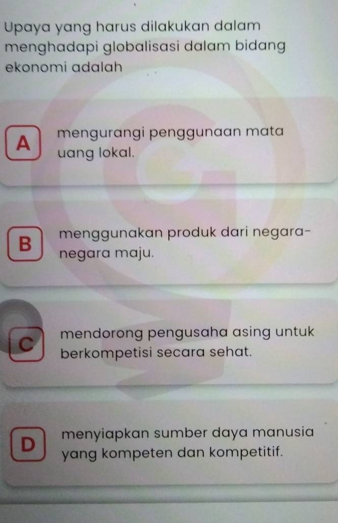 Upaya yang harus dilakukan dalam
menghadapi globalisasi dalam bidang 
ekonomi ɑdɑlah
A mengurangi penggunaan mata
uang lokal.
B menggunakan produk dari negara-
negara maju.
C mendorong pengusaha asing untuk 
berkompetisi secara sehat.
D menyiapkan sumber daya manusia
yang kompeten dan kompetitif.