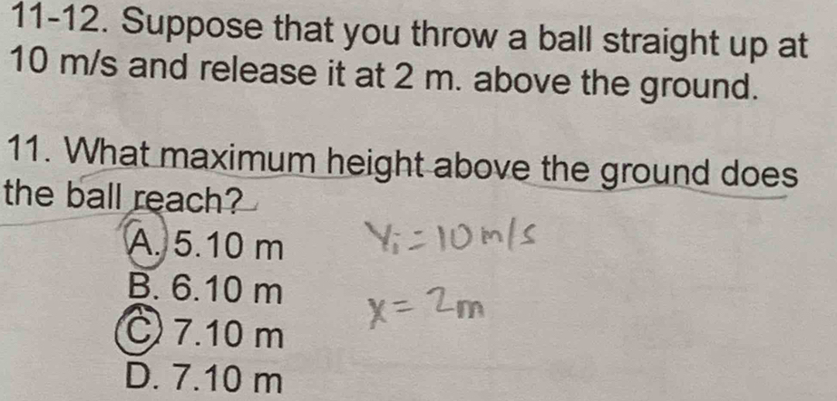 11-12. Suppose that you throw a ball straight up at
10 m/s and release it at 2 m. above the ground.
11. What maximum height above the ground does
the ball reach?
A. 5.10 m
B. 6.10 m
C) 7.10 m
D. 7.10 m