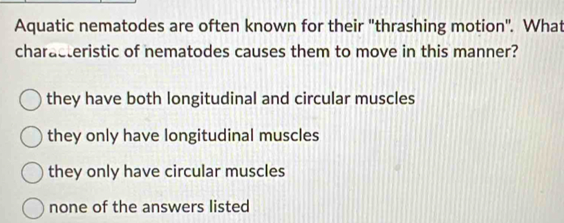 Aquatic nematodes are often known for their "thrashing motion". What
characteristic of nematodes causes them to move in this manner?
they have both longitudinal and circular muscles
they only have longitudinal muscles
they only have circular muscles
none of the answers listed