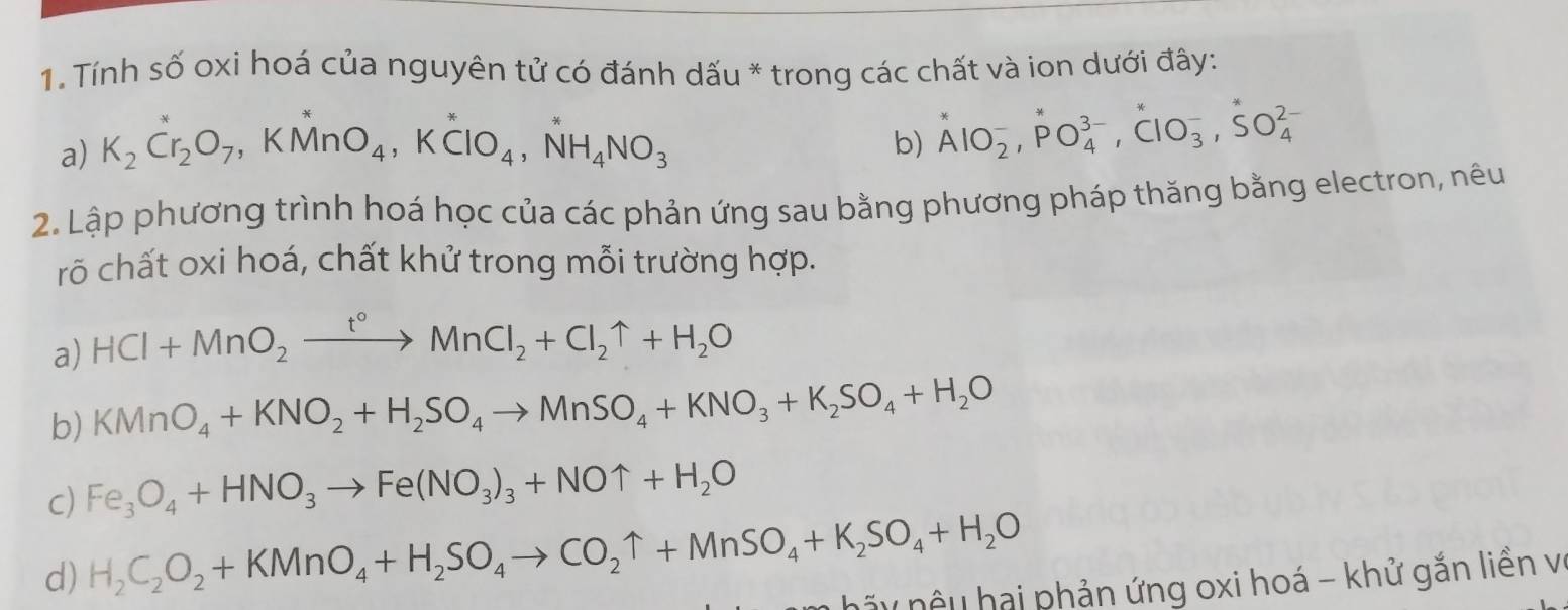 Tính số oxi hoá của nguyên tử có đánh dấu * trong các chất và ion dưới đây: 
a) K_2Cr_2O_7, KMnO_4, K^*ClO_4, NH_4NO_3
b) AlO_2^(-, PO_4^(3-), ClO_3^-, SO_4^(2-)
2. Lập phương trình hoá học của các phản ứng sau bằng phương pháp thăng bằng electron, nêu 
rõ chất oxi hoá, chất khử trong mỗi trường hợp. 
a) HCl+MnO_2)xrightarrow t°MnCl_2+Cl_2uparrow +H_2O
b) KMnO_4+KNO_2+H_2SO_4to MnSO_4+KNO_3+K_2SO_4+H_2O
c) Fe_3O_4+HNO_3to Fe(NO_3)_3+NOuparrow +H_2O
d) H_2C_2O_2+KMnO_4+H_2SO_4to CO_2uparrow +MnSO_4+K_2SO_4+H_2O
nãy nệu hai phản ứng oxi hoá - khử gắn liền v