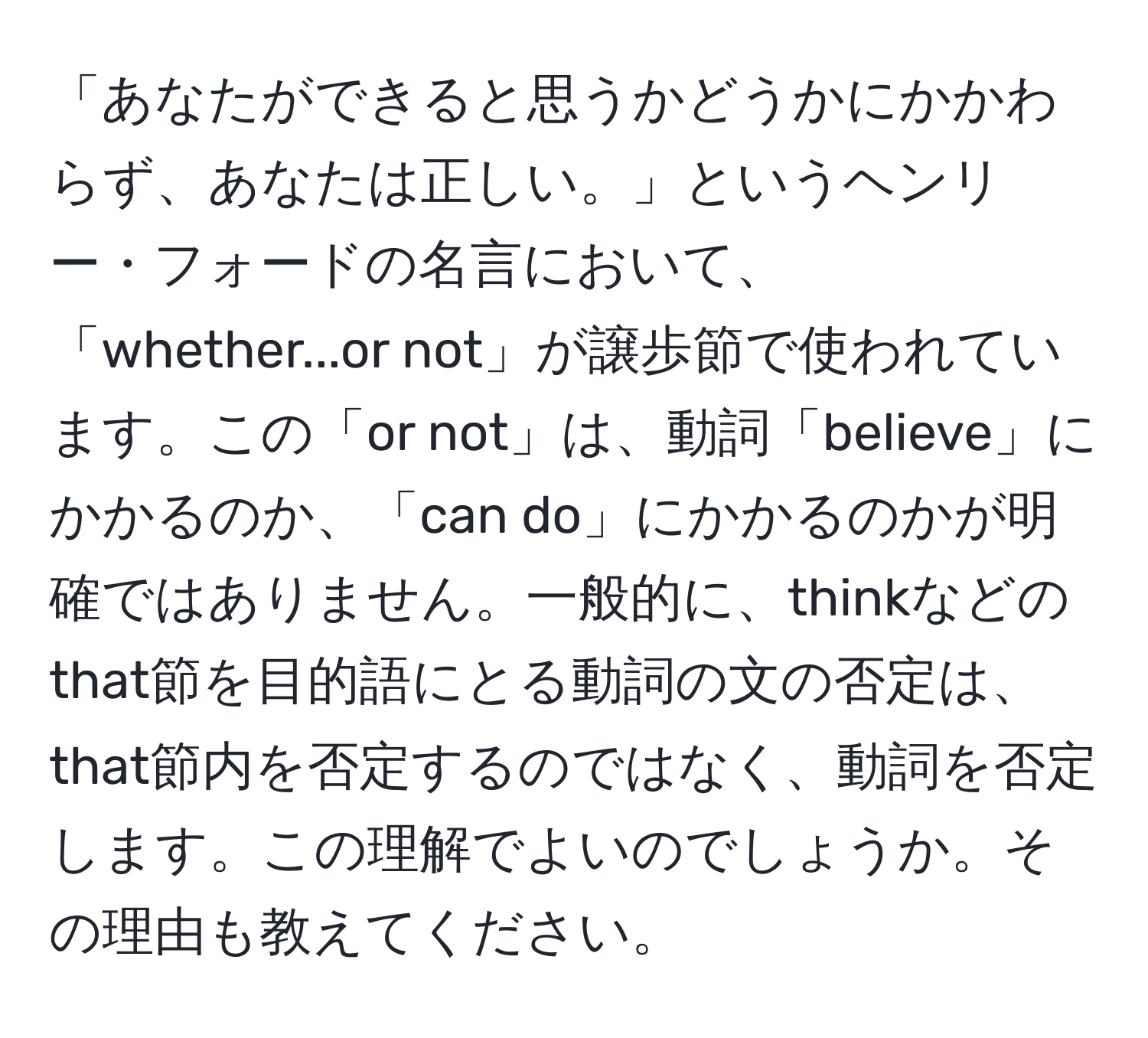 「あなたができると思うかどうかにかかわらず、あなたは正しい。」というヘンリー・フォードの名言において、「whether...or not」が譲歩節で使われています。この「or not」は、動詞「believe」にかかるのか、「can do」にかかるのかが明確ではありません。一般的に、thinkなどのthat節を目的語にとる動詞の文の否定は、that節内を否定するのではなく、動詞を否定します。この理解でよいのでしょうか。その理由も教えてください。