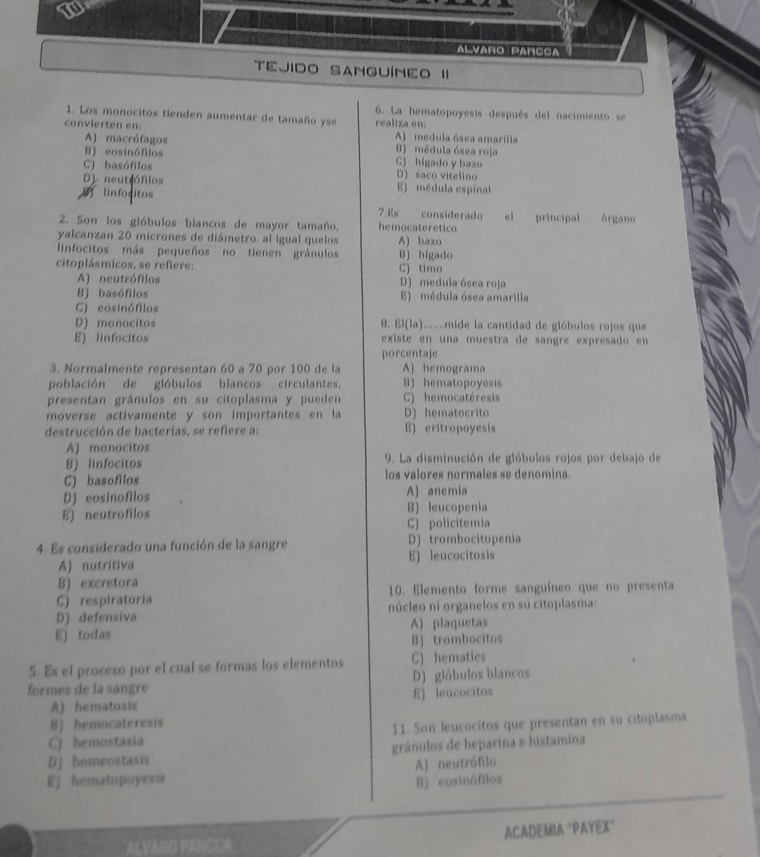 Alvaño Pâñçça
TEJIDO SANGUÍNEO II
6. La hematopoyesís después del nacimiento se
1. Los monocitos tienden aumentar de tamaño yse realiza en
convierten en: A) medula ósea amarilla
A) macrófagos B) médula ósea roja
B) eosinófilos C) hígado y bazo
C) basófilos D) saco vitelino
D neutiófios E) médula espinal
linfocitos
7.Es considerado el principal órgano
2. Son los gióbulos biancos de mayor tamaño, hemocateretico
yalcanzan 20 micrones de diámetro. al igual quelos A) bazo
linfocitos más pequeños no tienen gránulos B) hígado
citoplásmicos, se refiere: C) timo
A) neutrófilos D) medula ósea roja
B) basófilos E) médula ósea amarilla
C) eosinófilos
D) monocitos 8. El(la).......mide la cantidad de glóbulos rojos que
E) linfocitos existe en una muestra de sangre expresado en
porcentaje
3. Normalmente representan 60 a 70 por 100 de la A) hemograma
población de glóbulos blancos circulantes, B) hematopoyesis
presentan gránulos en su citoplasma y pueden C) hemocatéresis
moverse activamente y son importantes en la D) hematocrito
destrucción de bacterias, se refiere a: E) eritropoyesis
A) monocitos
B) linfocitos 9. La disminución de glóbulos rojos por debajo de
C) basofilos los valores normales se denomina.
D) cosinofilos A) anemia
E) neutrofilos B) leucopenia
C) policitemia
4. Es considerado una función de la sangre D) trombocitopenia
A) nutritiva E) leucocitosis
B) excretora
C) respiratoria 10. Elemento forme sanguíneo que no presenta
D) defensiva núcleo ni organelos en su citoplasma:
E) todas A) plaquetas
B) trombocitos
5. Es el proceso por el cual se formas los elementos C) hematies
formes de la sangre D) glóbulos blancos
A) hematosis E) leucocitos
B) hemocateresis
C) hemostasia 11. Son leucocitos que presentan en su citoplasma
Dj homeostasis gránulos de heparina e histamina
E) hematopoyesis A) neutrófilo
B) cosinófilos
ALVARO PANCC A ACADEMIA "PAYEX"