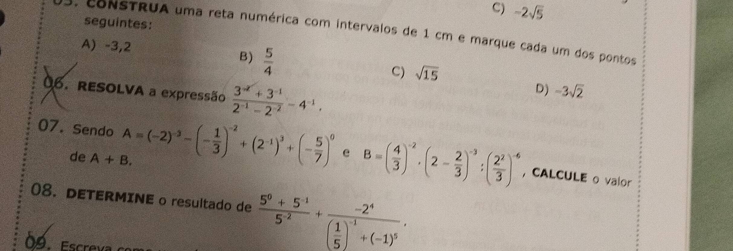 C) -2sqrt(5)
seguintes:
vo. CONSTRUA uma reta numérica com intervalos de 1 cm e marque cada um dos pontos
A) -3,2 B)  5/4  C) sqrt(15)
0. RESOLVA a expressão  (3^(-2)+3^(-1))/2^(-1)-2^(-2) -4^(-1),
D) -3sqrt(2)
07. Sendo A=(-2)^-3-(- 1/3 )^-2+(2^(-1))^3+(- 5/7 )^0 e B=( 4/3 )^-2· (2- 2/3 )^-3:( 2^2/3 )^-6
de A+B. 
,CALCULE o valor
08. DETERMINE o resultado de  (5^0+5^(-1))/5^(-2) +frac -2^4( 1/5 )^-1+(-1)^5. 
09. Escreva