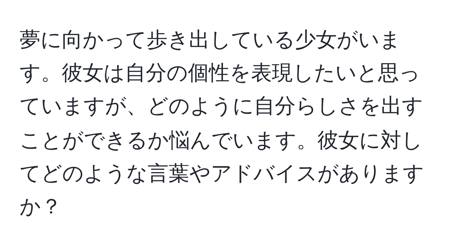 夢に向かって歩き出している少女がいます。彼女は自分の個性を表現したいと思っていますが、どのように自分らしさを出すことができるか悩んでいます。彼女に対してどのような言葉やアドバイスがありますか？