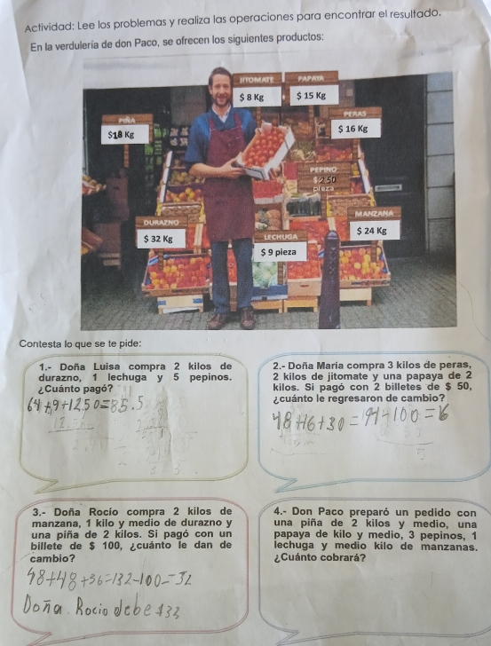 Actividad: Lee los problemas y realiza las operaciones para encontrar el resultado. 
En la verdulería de don Paco, se ofrecen los siguientes productos: 
Contesta lo que se te pide: 
1.- Doña Luisa compra 2 kilos de 2.- Doña María compra 3 kilos de peras, 
durazno, 1 lechuga y 5 pepinos. 2 kilos de jitomate y una papaya de 2
¿Cuánto pagó? kilos. Si pagó con 2 billetes de $ 50, 
¿cuánto le regresaron de cambio? 
3.- Doña Rocío compra 2 kilos de 4.- Don Paco preparó un pedido con 
manzana, 1 kilo y medio de durazno y una piña de 2 kilos y medio, una 
una piña de 2 kilos. Si pagó con un papaya de kilo y medio, 3 pepinos, 1
billete de $ 100, ¿cuánto le dan de lechuga y medio kilo de manzanas. 
cambio? ¿Cuánto cobrará?