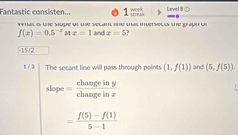 Level 8 ①
Fantastic consisten... 1 week streak
what is the slope of the secant lne that intersects the graph of
f(x)=0.5^(-x) at x=1 and x=5 2
-15/2
1 / 3 The secant line will pass through points (1,f(1)) and (5,f(5)). 
slope = changeiny/changeinx 
= (f(5)-f(1))/5-1 