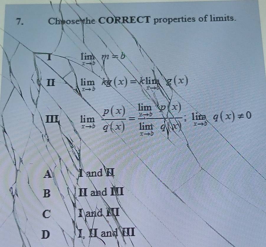 Choose the CORRECT properties of limits.
limlimits _xto 5y^2=b
Ⅱ limlimits _xto bkg(x)=klimlimits _xto 4 g(x)
Ⅲ limlimits _xto b p(x)/q(x) =frac limlimits _xto 2varphi (x)limlimits _xto bg(x);limlimits _xto ∈fty q(x)!= 0
A a and
B H and Ⅲ
C I and N
D I II and II