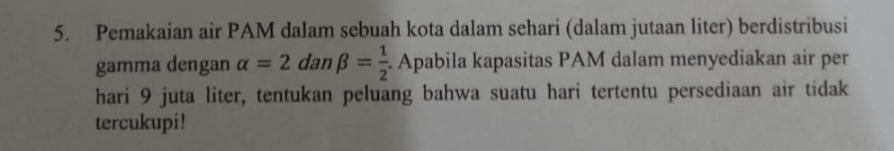 Pemakaian air PAM dalam sebuah kota dalam sehari (dalam jutaan liter) berdistribusi 
gamma dengan alpha =2 dan beta = 1/2 . Apabila kapasitas PAM dalam menyediakan air per 
hari 9 juta liter, tentukan peluang bahwa suatu hari tertentu persediaan air tidak 
tercukupi!